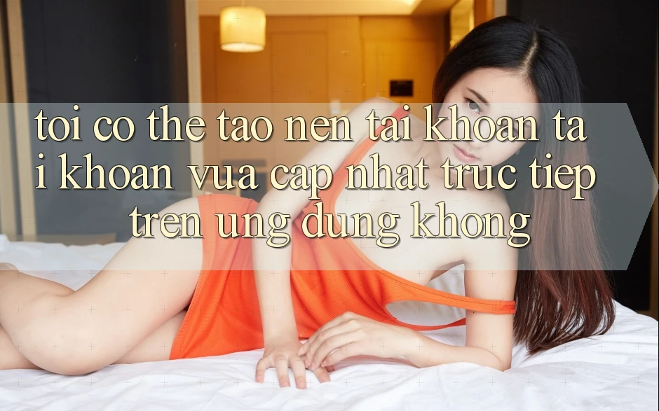 Tôi có thể tạo nên tài khoản tài khoản vừa cập nhật trực tiếp trên ứng dụng không?