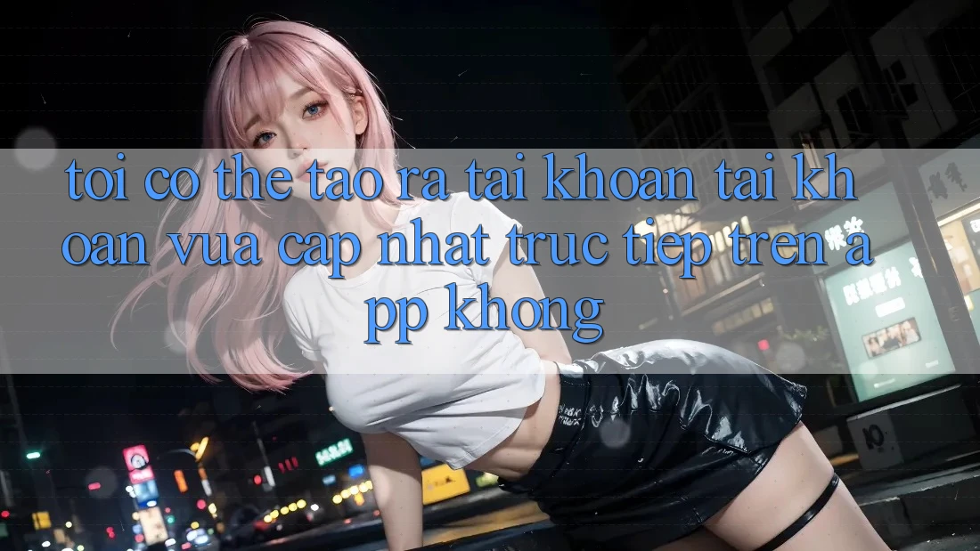 Tôi có thể tạo ra tài khoản tài khoản vừa cập nhật trực tiếp trên app không?