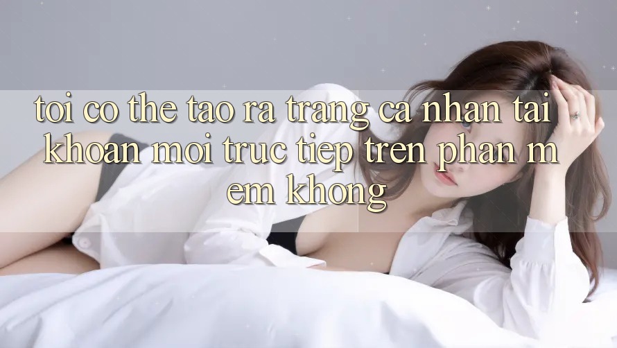 Tôi có thể tạo ra trang cá nhân tài khoản mới trực tiếp trên phần mềm không? Tôi có thể tạo ra trang cá nhân tài khoản mới trực tiếp trên phần mềm không?