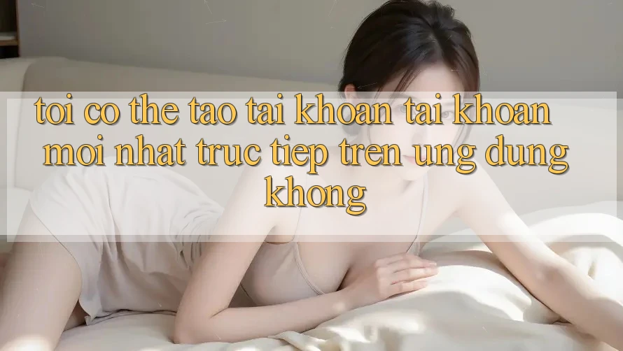 Tôi có thể tạo tài khoản tài khoản mới nhất trực tiếp trên ứng dụng không?