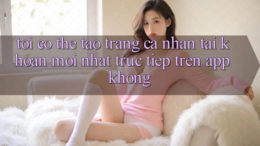 Tôi có thể tạo trang cá nhân tài khoản mới nhất trực tiếp trên app không? Tôi có thể tạo trang cá nhân tài khoản mới nhất trực tiếp trên app không?