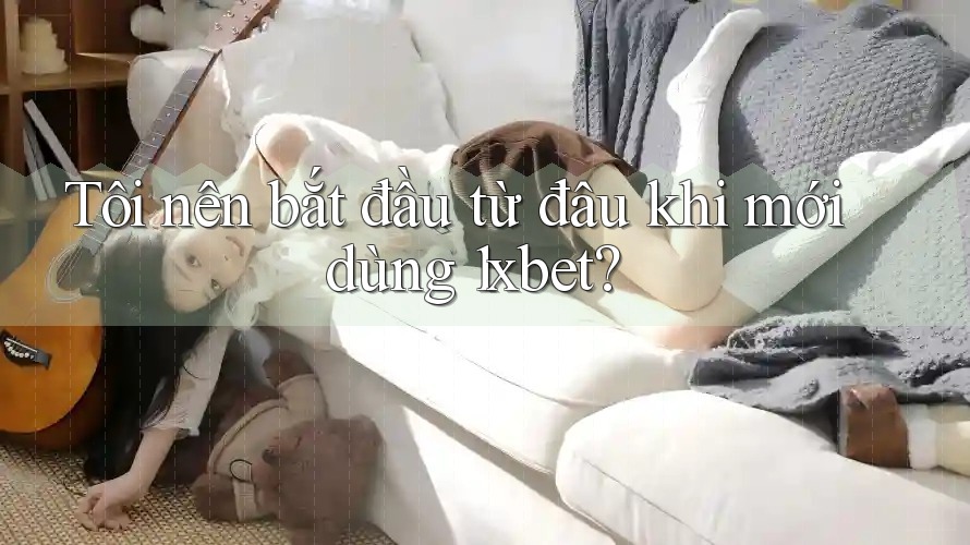 Tôi nên bắt đầu từ đâu khi mới dùng 1xbet?
