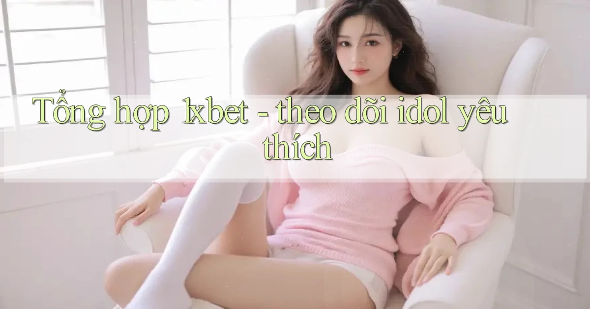 Tổng hợp 1xbet   theo dõi idol yêu thích