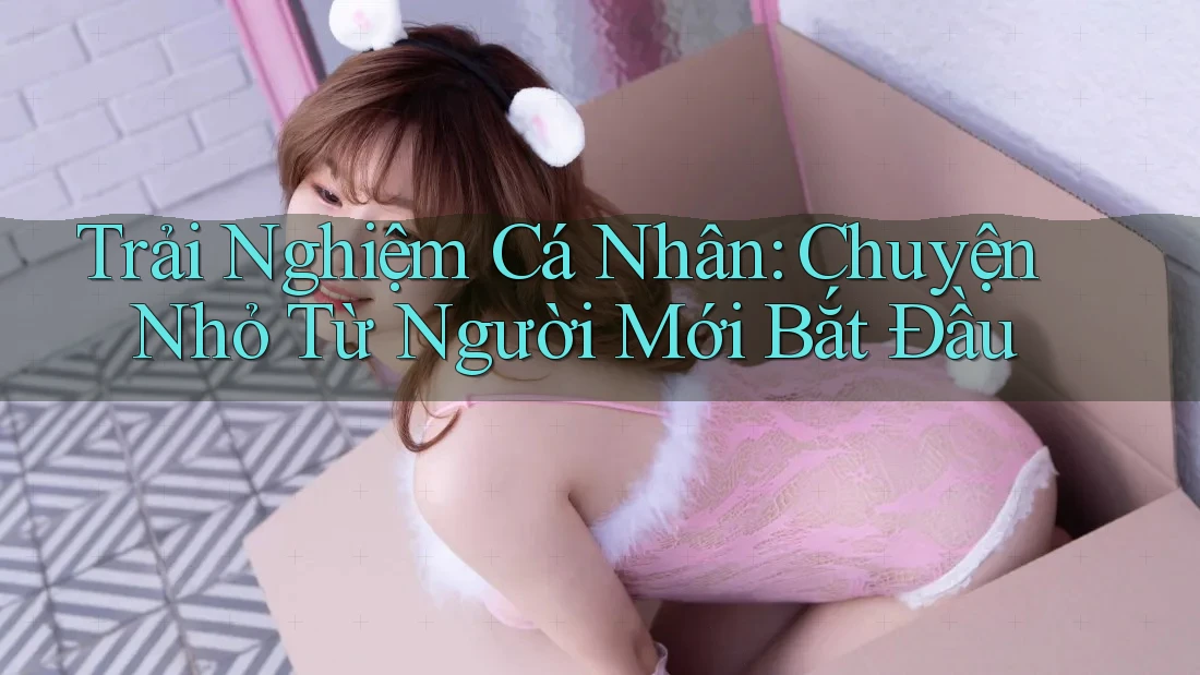 Trải Nghiệm Cá Nhân: Chuyện Nhỏ Từ Người Mới Bắt Đầu