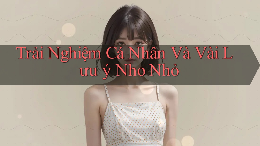 Trải Nghiệm Cá Nhân Và Vài Lưu Ý Nho Nhỏ