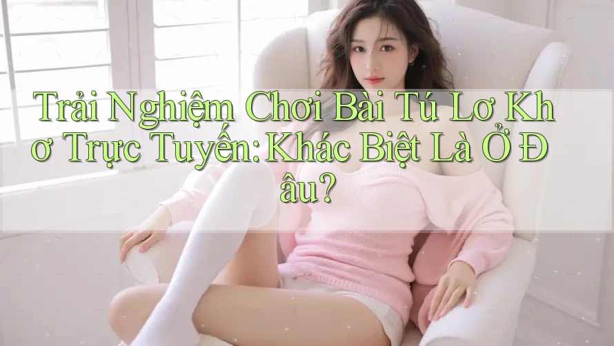 Trải Nghiệm Chơi Bài Tú Lơ Khơ Trực Tuyến: Khác Biệt Là Ở Đâu?