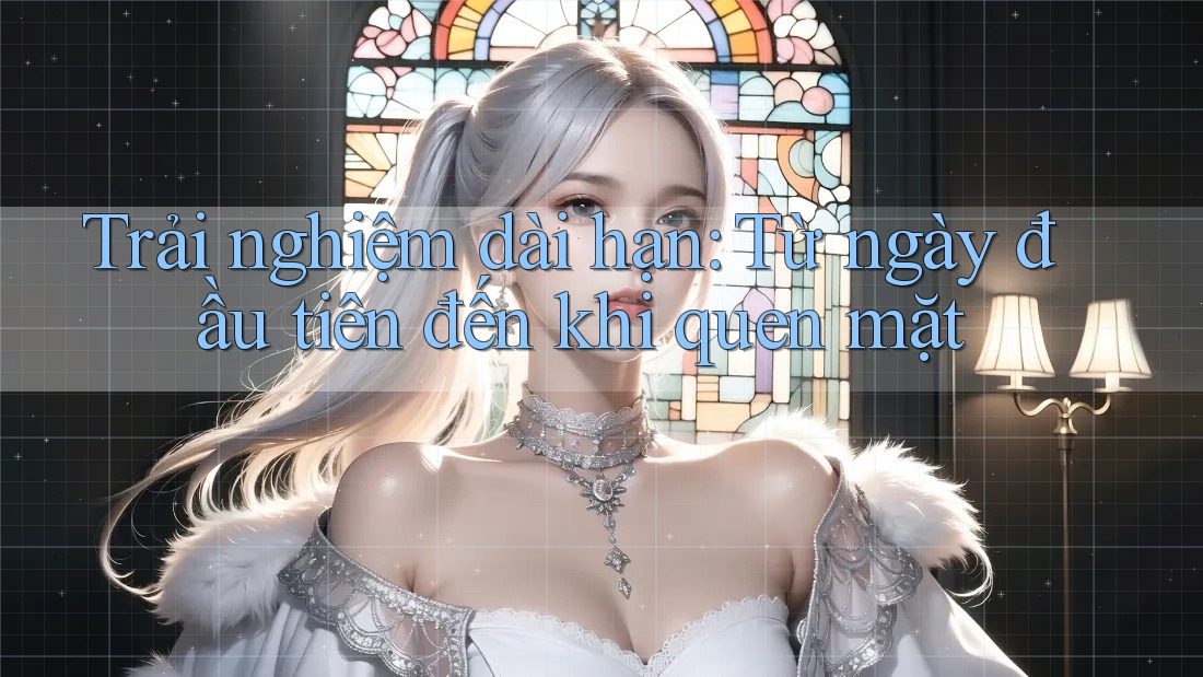 Trải nghiệm dài hạn: Từ ngày đầu tiên đến khi quen mặt
