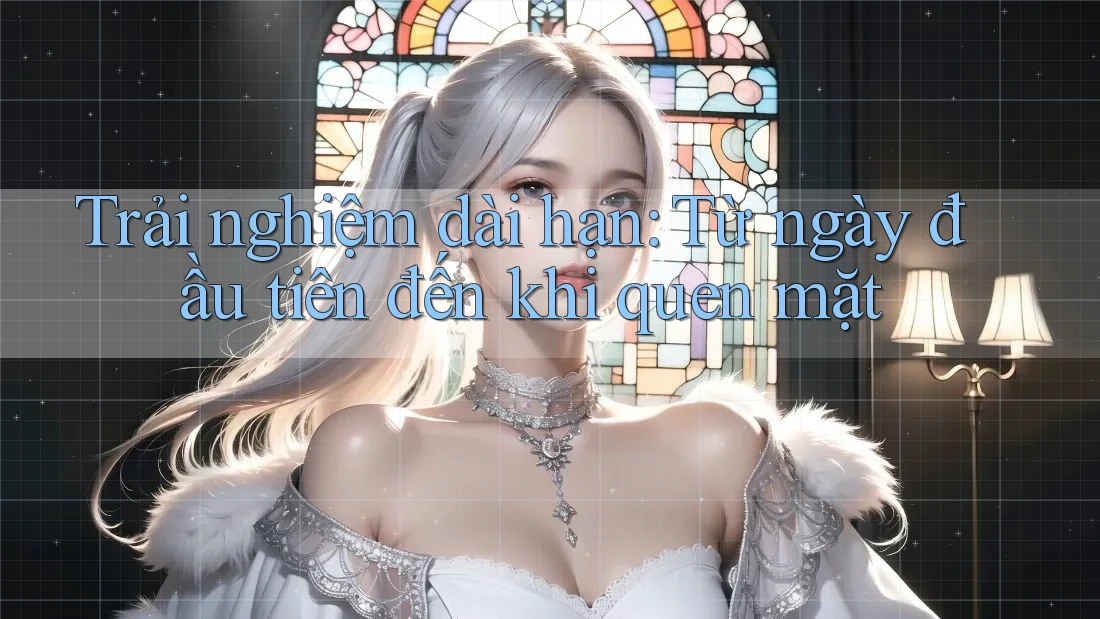 Trải nghiệm dài hạn: Từ ngày đầu tiên đến khi quen mặt