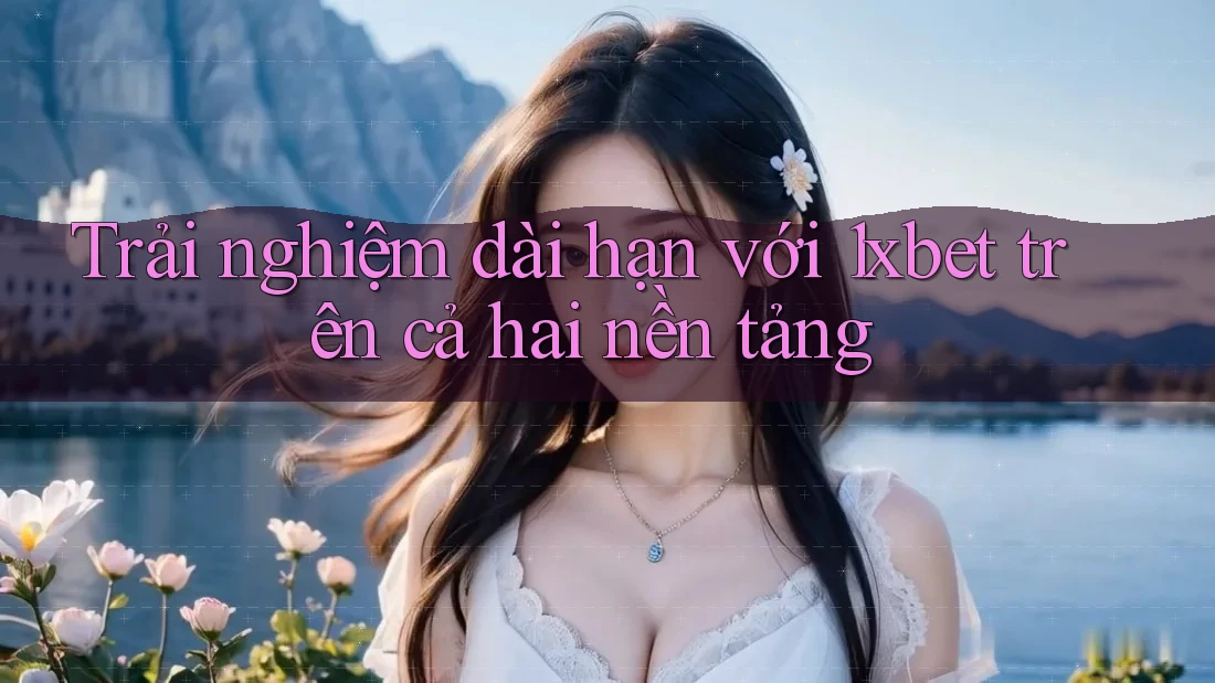Trải nghiệm dài hạn với 1xbet trên cả hai nền tảng