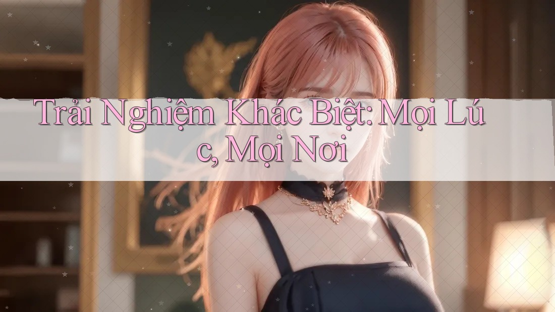 Trải Nghiệm Khác Biệt: Mọi Lúc, Mọi Nơi