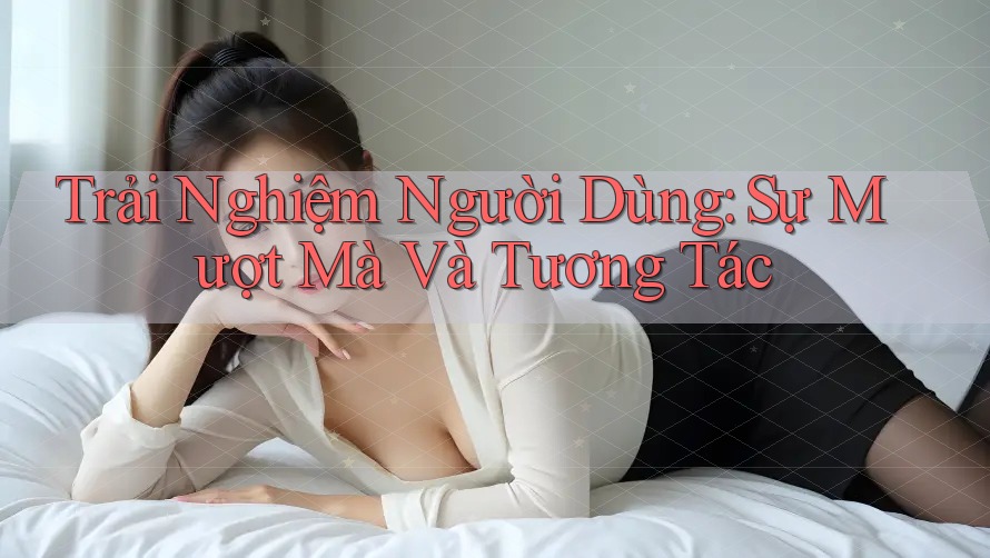 Trải Nghiệm Người Dùng: Sự Mượt Mà Và Tương Tác