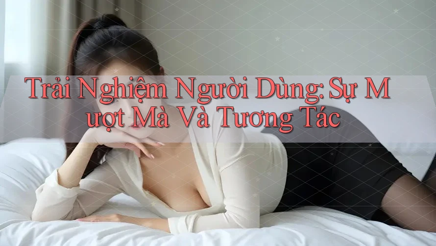 Trải Nghiệm Người Dùng: Sự Mượt Mà Và Tương Tác