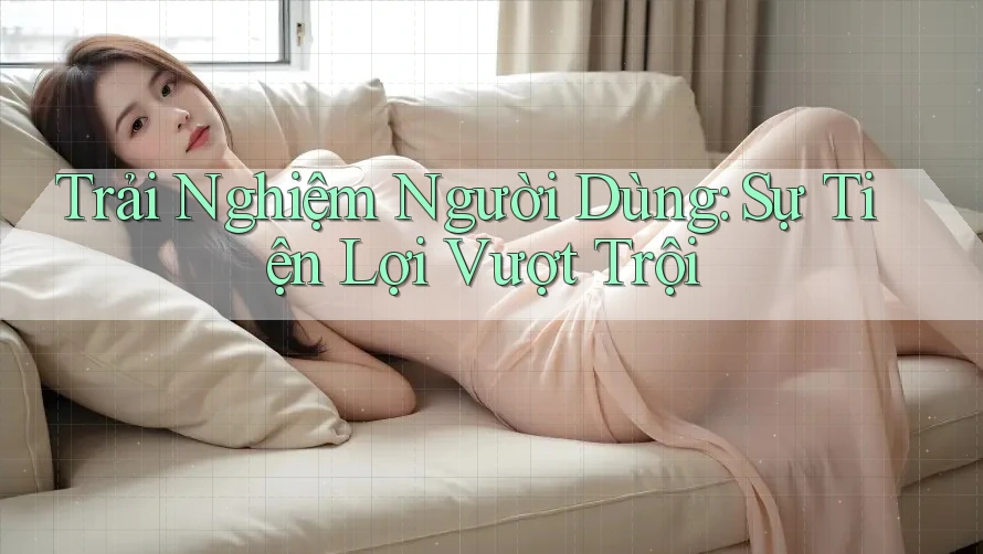 Trải Nghiệm Người Dùng: Sự Tiện Lợi Vượt Trội
