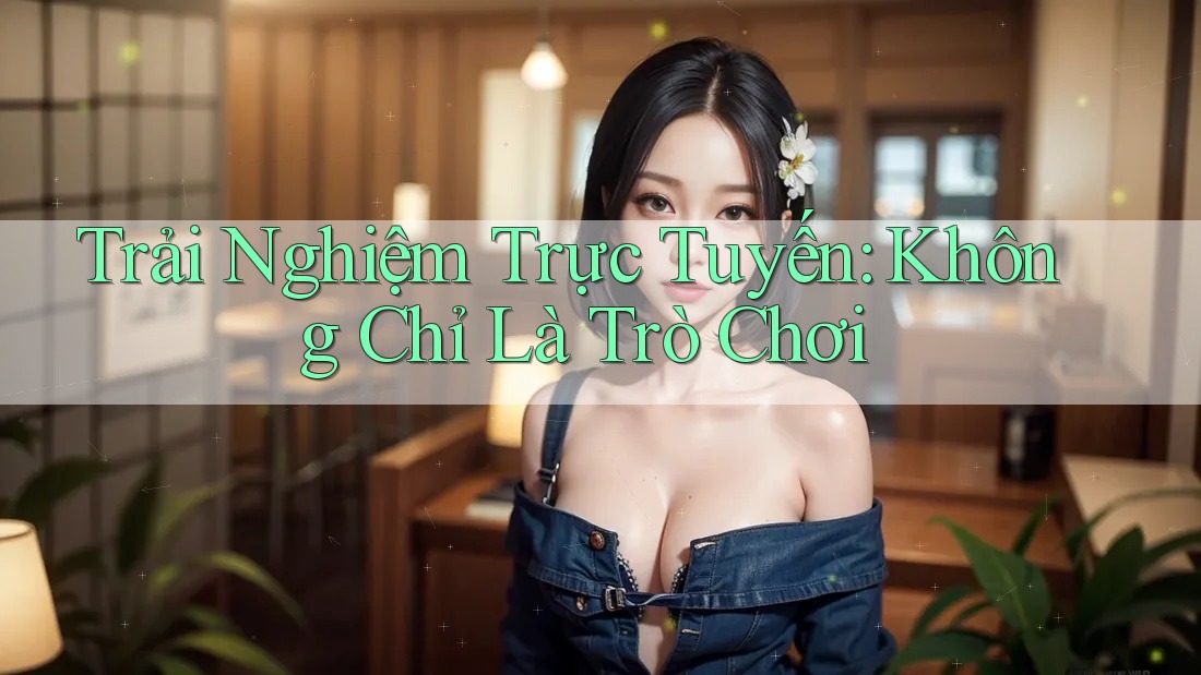 Trải Nghiệm Trực Tuyến: Không Chỉ Là Trò Chơi