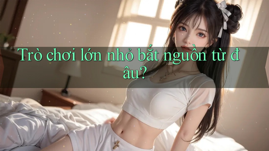 Trò chơi lớn nhỏ bắt nguồn từ đâu?