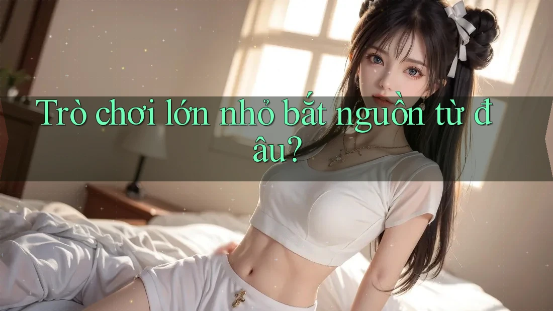 Trò chơi lớn nhỏ bắt nguồn từ đâu?