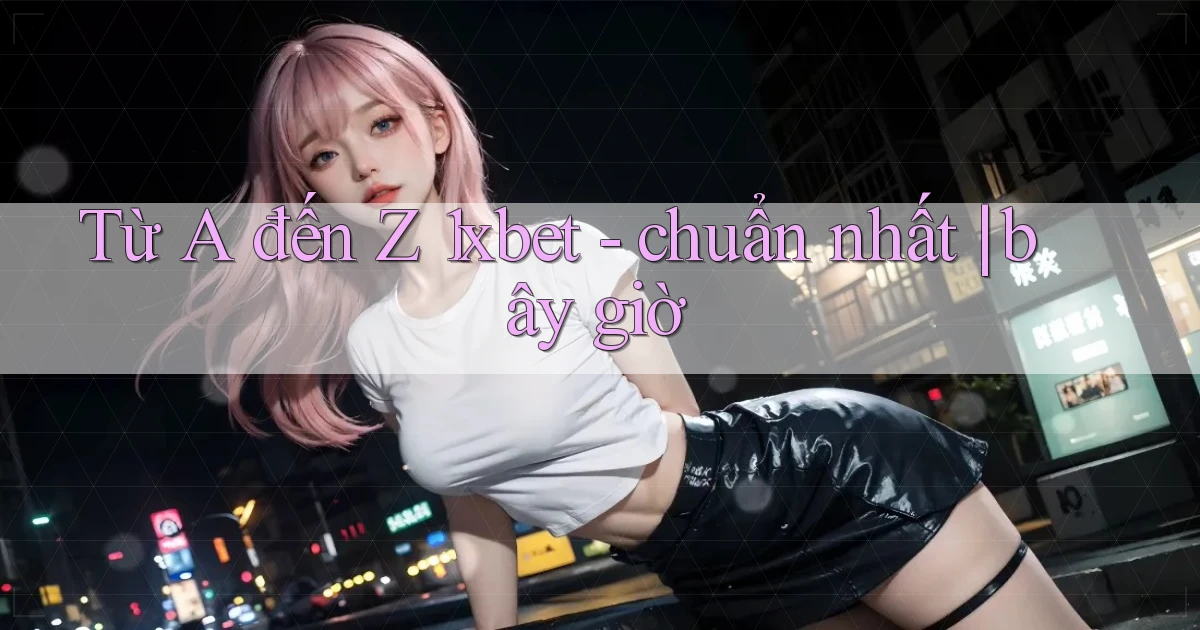 Từ A đến Z 1xbet   chuẩn nhất bây giờ