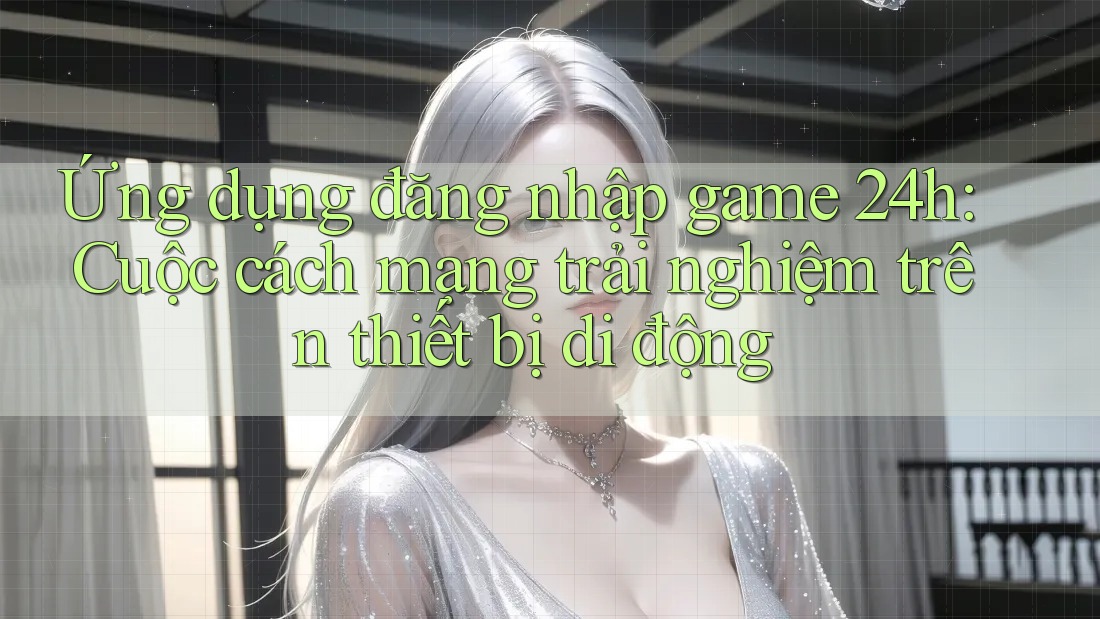 Ứng dụng đăng nhập game 24h: Cuộc cách mạng trải nghiệm trên thiết bị di động