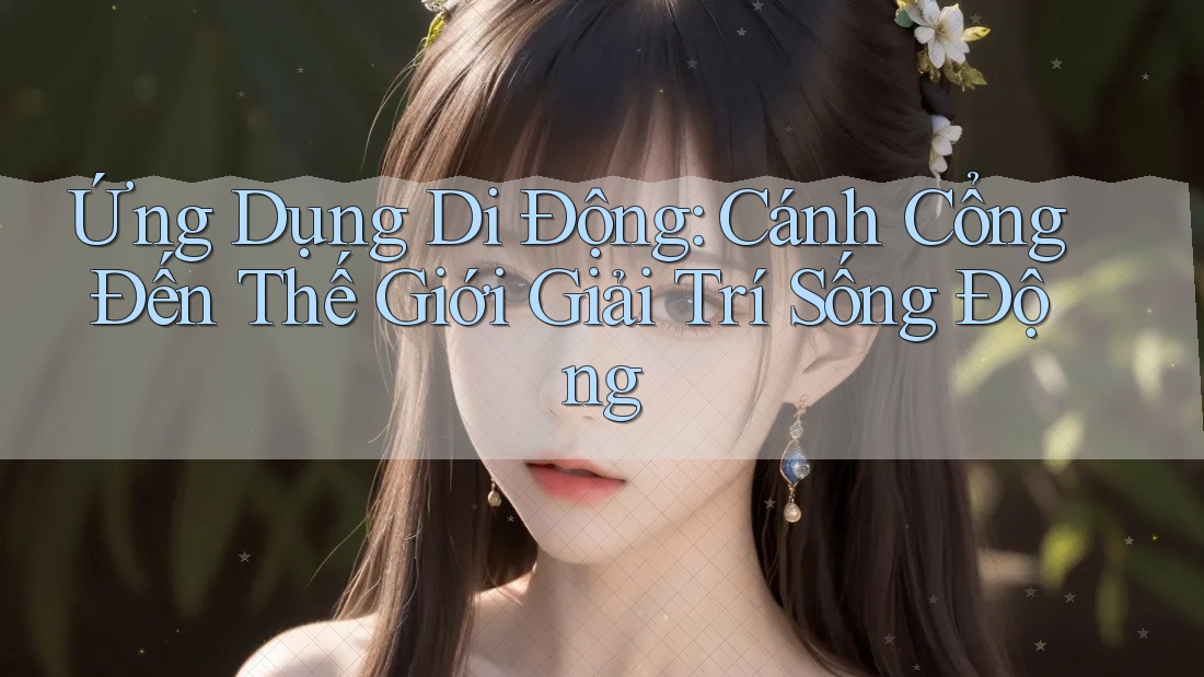 Ứng Dụng Di Động: Cánh Cổng Đến Thế Giới Giải Trí Sống Động