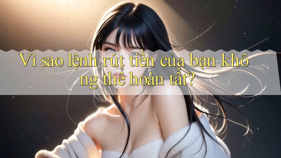 Vì sao lệnh rút tiền của bạn không thể hoàn tất?